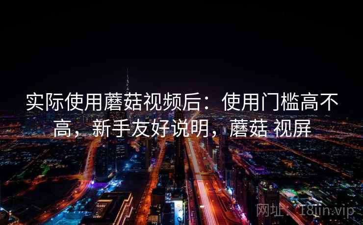 实际使用蘑菇视频后：使用门槛高不高，新手友好说明，蘑菇 视屏