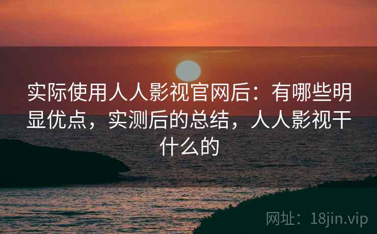 实际使用人人影视官网后：有哪些明显优点，实测后的总结，人人影视干什么的